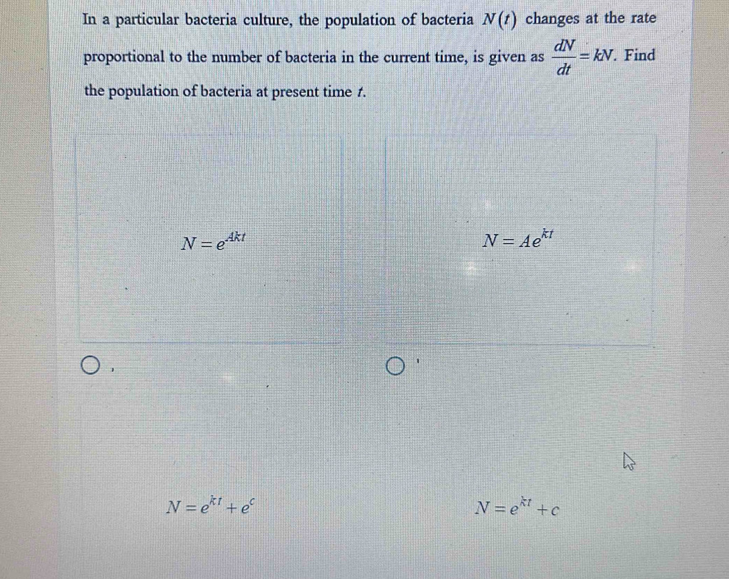 In a particular bacteria culture, the population of bacteria N(t) changes at the rate
proportional to the number of bacteria in the current time, is given as  dN/dt =kN. . Find
the population of bacteria at present time 1.
N=e^(Akt)
N=Ae^(kt)
1
N=e^(kt)+e^c
N=e^(kt)+c