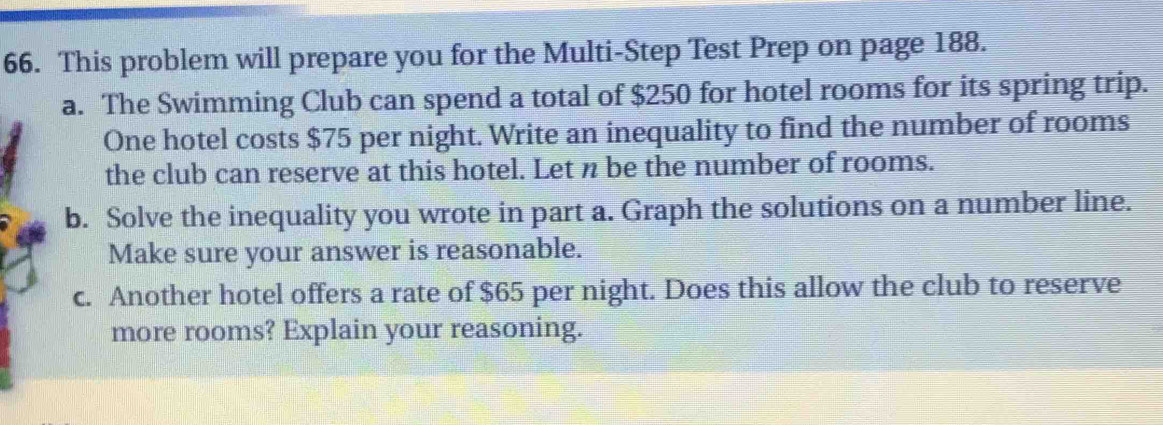 This problem will prepare you for the Multi-Step Test Prep on page 188. 
a. The Swimming Club can spend a total of $250 for hotel rooms for its spring trip. 
One hotel costs $75 per night. Write an inequality to find the number of rooms 
the club can reserve at this hotel. Let n be the number of rooms. 
b. Solve the inequality you wrote in part a. Graph the solutions on a number line. 
Make sure your answer is reasonable. 
c. Another hotel offers a rate of $65 per night. Does this allow the club to reserve 
more rooms? Explain your reasoning.