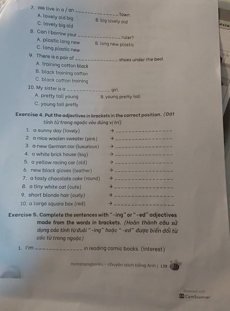 We live in a / an _town.
A. lovely old big B. big lovely old
C. lovely big old
esso
_
8. Can I borrow your
ruler?
A. plastic long new B. long new plastic
C. long plastic new
9. There is a pair of_
shoes under the bed.
A. training cotton black
B. black training cotton
C. black cotton training
10. My sister is a _girl.
A. pretty tall young B. young pretty tall
C. young tall pretty
Exercise 4. Put the adjectives in brackets in the correct position. (Đặt
tính từ trong ngoặc vào đúng vị trí)
1. a sunny day (lovely) →_
2. a nice woolen sweater (pink) →_
3. a new German car (luxurious) →_
4. a white brick house (big) →_
5. a yellow racing car (old) →_
6. new black gloves (leather) →_
7. a tasty chocolate cake (round) →_
8. a tiny white cat (cute) →_
9. short blonde hair (curly) →_
10. a large square box (red) →_
Exercise 5. Complete the sentences with “-ing” or “-ed” adjectives
made from the words in brackets. (Hoàn thành câu sử
dụng các tính từ đuôi “ -ing" hoặc “ -ed” được biến đổi từ
các từ trong ngoặc)
1. I'm _in reading comic books. (interest)
minhthangbooks - chuyên sách tiếng Anh | 139
Bosnned with
CamScanner