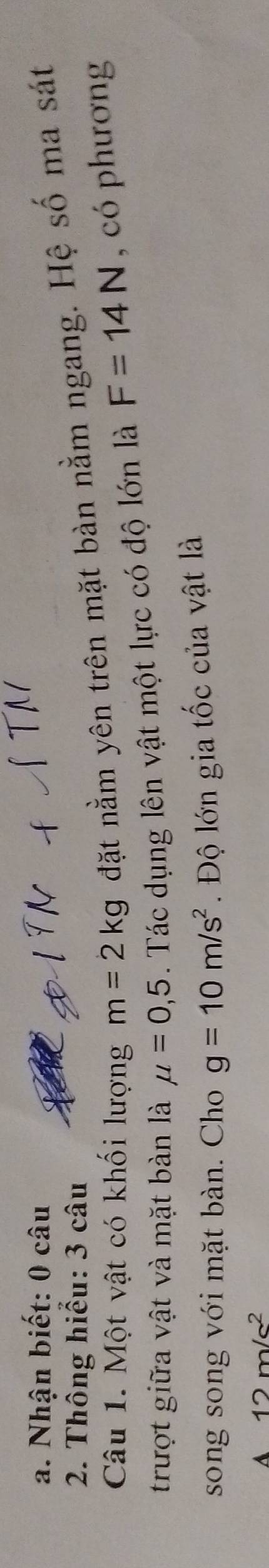 Nhận biết: 0 câu
2. Thông hiểu: 3 câu
Câu 1. Một vật có khối lượng m=2kg đặt nằm yên trên mặt bàn nằm ngang. Hệ số ma sát
trượt giữa vật và mặt bàn là mu =0,5 1. Tác dụng lên vật một lực có độ lớn là F=14N , có phương
song song với mặt bàn. Cho g=10m/s^2. Độ lớn gia tốc của vật là
A 12m/s^2