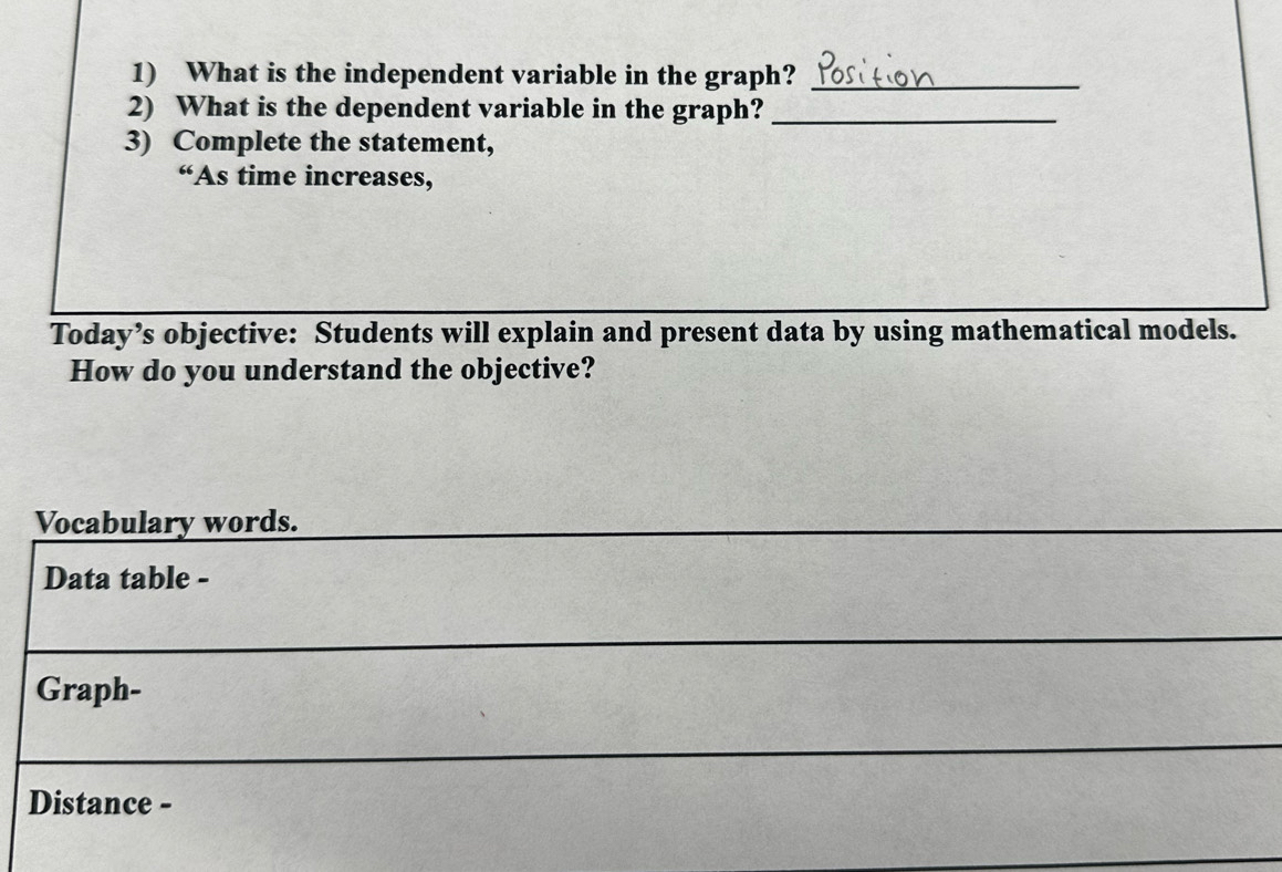 What is the independent variable in the graph?_ 
2) What is the dependent variable in the graph?_ 
3) Complete the statement, 
“As time increases, 
Today’s objective: Students will explain and present data by using mathematical models. 
How do you understand the objective? 
Vocabulary words. 
Data table - 
Graph- 
Distance -