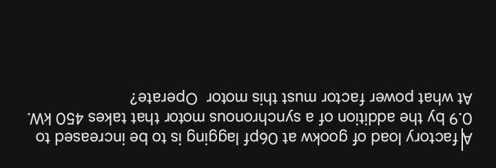 A factory load of gookw at 06pf lagging is to be increased to
0.9 by the addition of a synchronous motor that takes 450 kW. 
At what power factor must this motor Operate?