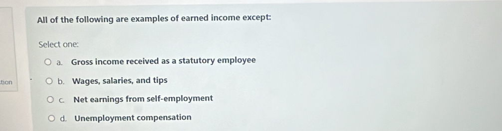 All of the following are examples of earned income except:
Select one:
a. Gross income received as a statutory employee
tion b. Wages, salaries, and tips
c. Net earnings from self-employment
d. Unemployment compensation