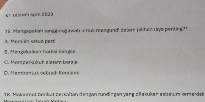 K1 sejarah spm 2023
15. Mengapakah tanggungjawab untuk mengundi dalam pilihan raya penting?*
A. Memilih ketua parti
B. Mengekalkan tradisi bangsa
C. Memperkukuh sistem beraja
D. Membentuk sebuah Kerajaən
16. Maklumat berikut berkaitan dengan rundingan yang dilakukan sebelum kemerdek
Parsekutuan Tanah Melavu