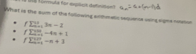 formula for explicit definition? a_n=a+(n-1)d
What is the sum of the following arthmetic sequence using sigma notation
fsumlimits _(n=1)^(13)3n-2
fsumlimits _(n=1)^(150)-4n+1
fsumlimits _(n=1)^(127)-n+3