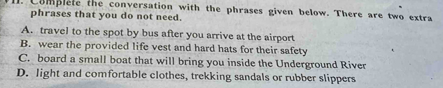 Complete the conversation with the phrases given below. There are two extra
phrases that you do not need.
A. travel to the spot by bus after you arrive at the airport
B. wear the provided life vest and hard hats for their safety
C. board a small boat that will bring you inside the Underground River
D. light and comfortable clothes, trekking sandals or rubber slippers