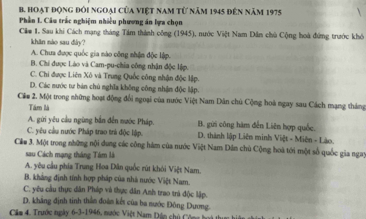 Hoạt độnG đÓi ngoại của việt nam từ năm 1945 đẻn năm 1975
Phần I. Câu trắc nghiệm nhiều phương án lựa chọn
Câu 1. Sau khi Cách mạng tháng Tám thành công (1945), nước Việt Nam Dân chủ Cộng hoà đứng trước khó
khǎn nảo sau đây?
A. Chưa được quốc gia nào công nhận độc lập.
B. Chi được Lào và Cam-pu-chia công nhận độc lập.
C. Chỉ được Liên Xô và Trung Quốc công nhận độc lập.
D. Các nước tư bản chủ nghĩa không công nhận độc lập.
Câu 2. Một trong những hoạt động đối ngoại của nước Việt Nam Dân chủ Cộng hoà ngay sau Cách mạng tháng
Tám là
A. gửi yêu cầu ngùng bắn đến nước Pháp. B. gửi công hàm đến Liên hợp quốc.
C. yêu cầu nước Pháp trao trả độc lập. D. thành lập Liên minh Việt - Miên - Lào.
Câu 3. Một trong những nội dung các công hàm của nước Việt Nam Dân chủ Cộng hoà tới một số quốc gia ngay
sau Cách mạng tháng Tám là
A. yêu cầu phía Trung Hoa Dân quốc rút khỏi Việt Nam.
B. khẳng định tính hợp pháp của nhà nước Việt Nam.
C. yêu cầu thực dân Pháp và thực dân Anh trao trà độc lập.
D. khẳng định tinh thần đoàn kết của ba nước Đông Dương.
Cầu 4. Trước ngày 6-3-1946, nước Việt Nam Dân chủ Cộng hoà