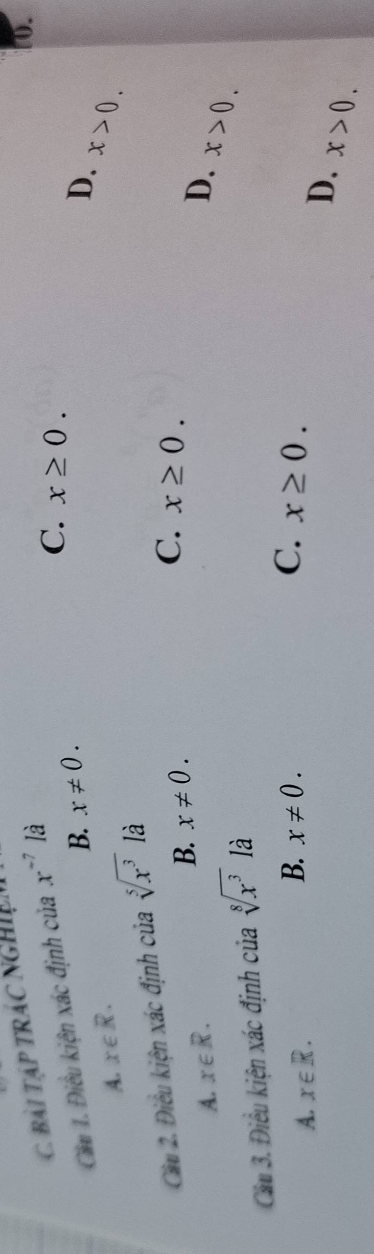 BàI TậP TRÁC NGHiện
Cău 1. Điều kiện xác định của x^(-7) là
10.
C. x≥ 0.
B. x!= 0. D.
A. x∈ R.
x>0. 
Cầu 2. Điều kiện xác định của sqrt[5](x^3) là
B. x!= 0.
C. x≥ 0.
A. x∈ R. D.
Cầu 3. Điều kiện xác định của sqrt[8](x^3) là
x>0.
B.
A. x∈ R. x!= 0.
C. x≥ 0.
D. x>0.