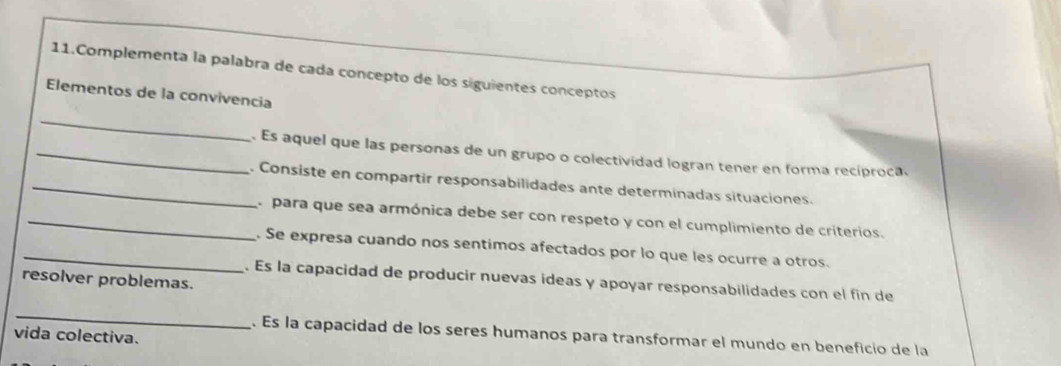 Complementa la palabra de cada concepto de los siguientes conceptos 
Elementos de la convivencia 
_ 
_. Es aquel que las personas de un grupo o colectividad logran tener en forma recíproca. 
_. Consiste en compartir responsabilidades ante determinadas situaciones. 
_a para que sea armónica debe ser con respeto y con el cumplimiento de criterios. 
_. Se expresa cuando nos sentimos afectados por lo que les ocurre a otros. 
resolver problemas. 
. Es la capacidad de producir nuevas ideas y apoyar responsabilidades con el fin de 
_ 
vida colectiva. 
. Es la capacidad de los seres humanos para transformar el mundo en beneficio de la