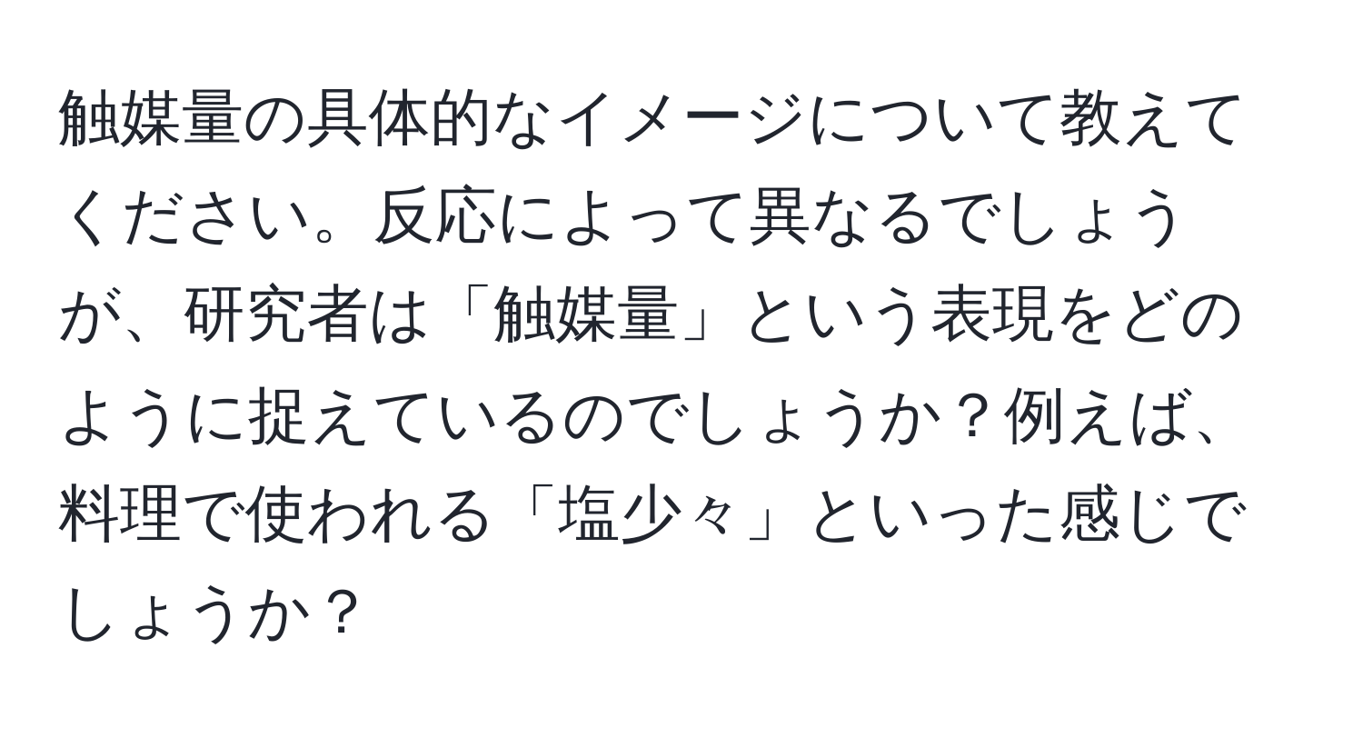 触媒量の具体的なイメージについて教えてください。反応によって異なるでしょうが、研究者は「触媒量」という表現をどのように捉えているのでしょうか？例えば、料理で使われる「塩少々」といった感じでしょうか？