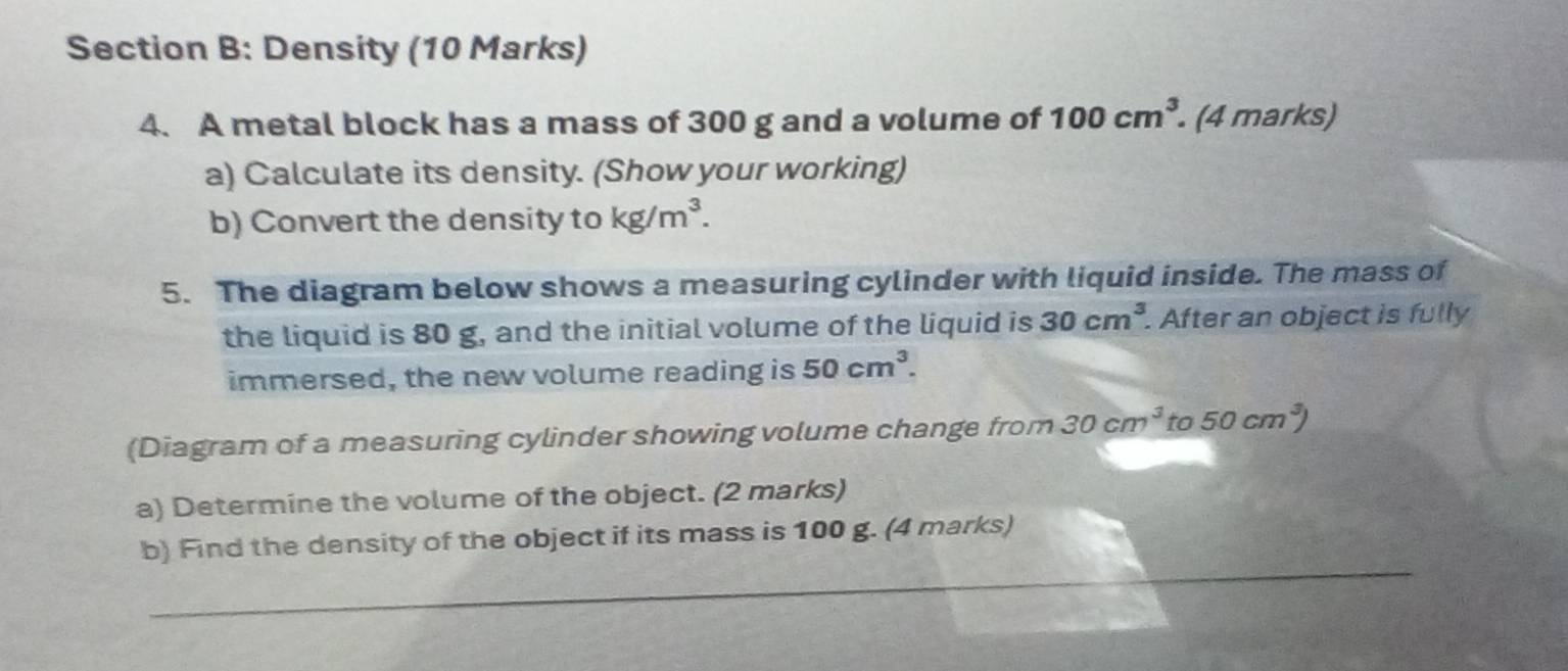 Density (10 Marks) 
4. A metal block has a mass of 300 g and a volume of 100cm^3 (4 marks) 
a) Calculate its density. (Show your working) 
b) Convert the density to kg/m^3. 
5. The diagram below shows a measuring cylinder with liquid inside. The mass of 
the liquid is 80 g, and the initial volume of the liquid is 30cm^3. After an object is fully 
immersed, the new volume reading is 50cm^3. 
(Diagram of a measuring cylinder showing volume change from 30cm^3 to 50cm^3)
a) Determine the volume of the object. (2 marks) 
_ 
b) Find the density of the object if its mass is 100 g. (4 marks)