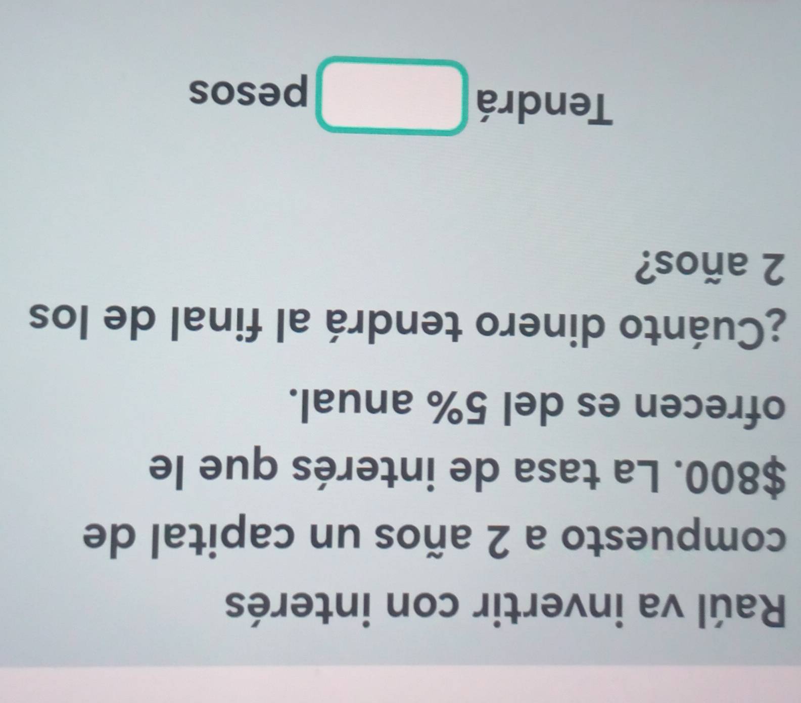 Raúl va invertir con interés 
compuesto a 2 años un capital de
$800. La tasa de interés que le 
ofrecen es del 5% anual. 
¿Cuánto dinero tendrá al final de los
2 años? 
Tendrá □ pesos