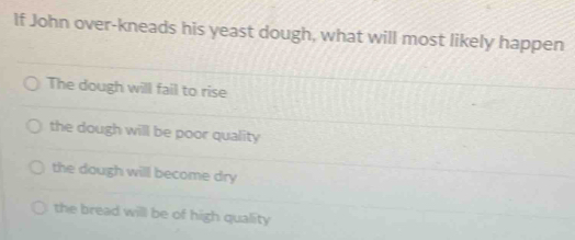 If John over-kneads his yeast dough, what will most likely happen
The dough will fail to rise
the dough will be poor quality
the dough will become dry
the bread will be of high quality