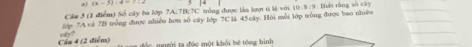 (x-5):4=7:2 5 14
Câu 3 (1 điểm) Số cây ba lớp 7A; 7B; 7C trồng được lằn lượt tỉ lệ với 10:8:9. Biết rằng số cây 
lớp 7A và 7B trồng được nhiều hơn số cây lớp 7C là 45cãy. Hỏi mỗi lớp trồng được bao nhiêu 
cây? 
Cầu 4 (2 điểm) đốc. người ta đúc một khồi bê tông hình