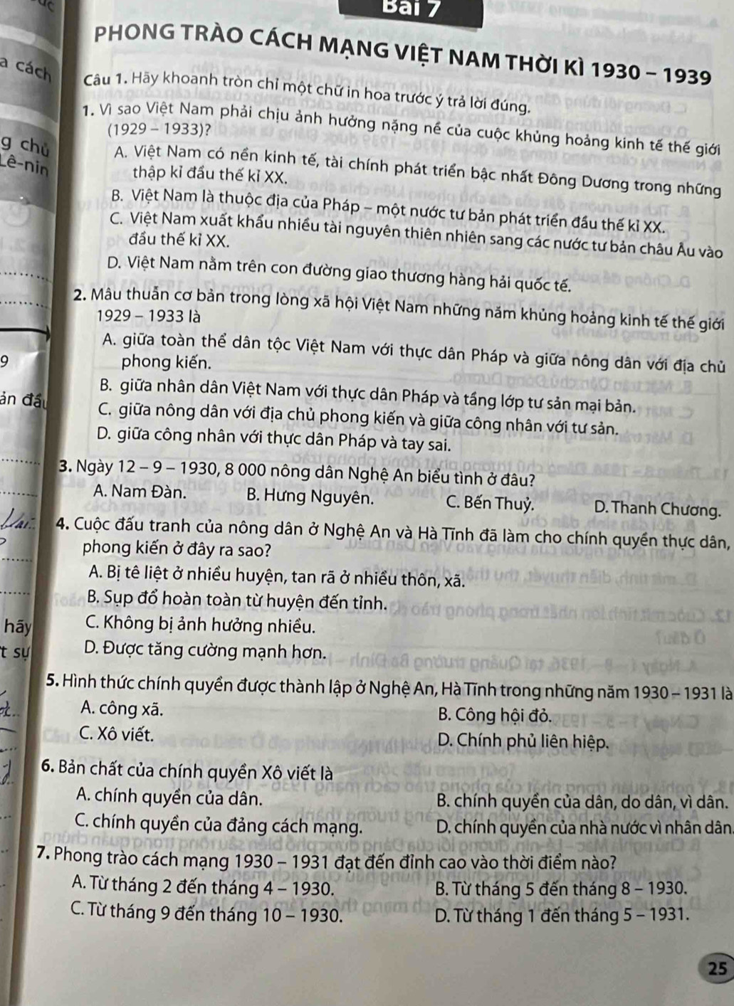 PHONG TRÀO CÁCH MẠNG VIỆT NAM THờI KÌ 1930 - 1939
a cách
Câu 1. Hãy khoanh tròn chỉ một chữ in hoa trước ý trả lời đúng.
1. Vì sao Việt Nam phải chịu ảnh hưởng nặng né của cuộc khủng hoảng kinh tế thế giới
(1929 - 1933)?
Lê-nin
g chủ A. Việt Nam có nền kinh tế, tài chính phát triển bậc nhất Đông Dương trong những
thập kỉ đầu thế kỉ XX.
B. Việt Nam là thuộc địa của Pháp - một nước tư bản phát triển đầu thế kỉ XX.
C. Việt Nam xuất khẩu nhiều tài nguyên thiên nhiên sang các nước tư bản châu Âu vào
đầu thế kỉ XX.
D. Việt Nam nằm trên con đường giao thương hàng hải quốc tế.
2. Mâu thuẫn cơ bản trong lòng xã hội Việt Nam những năm khủng hoảng kinh tế thế giới
1929 - 1933 là
A. giữa toàn thể dân tộc Việt Nam với thực dân Pháp và giữa nông dân với địa chủ
9 phong kiến.
B. giữa nhân dân Việt Nam với thực dân Pháp và tầng lớp tư sản mại bản.
ản đầu C. giữa nông dân với địa chủ phong kiến và giữa công nhân với tư sản.
_
D. giữa công nhân với thực dân Pháp và tay sai.
_
3. Ngày 12 - 9 - 1930, 8 000 nông dân Nghệ An biểu tình ở đâu?
A. Nam Đàn. B. Hưng Nguyên. C. Bến Thuỷ. D. Thanh Chương.
_
_4. Cuộc đấu tranh của nông dân ở Nghệ An và Hà Tĩnh đã làm cho chính quyền thực dân,
phong kiến ở đây ra sao?
_
A. Bị tê liệt ở nhiều huyện, tan rã ở nhiều thôn, xã.
B. Sụp đổ hoàn toàn từ huyện đến tỉnh.
hãy  C. Không bị ảnh hưởng nhiều.
t sự D. Được tăng cường mạnh hơn.
5. Hình thức chính quyền được thành lập ở Nghệ An, Hà Tĩnh trong những năm 1930 - 1931 là
_
A. công xã. B. Công hội đỏ.
C. Xô viết. D. Chính phủ liên hiệp.
6. Bản chất của chính quyền Xô viết là
A. chính quyền của dân. B. chính quyền của dân, do dân, vì dân.
C. chính quyền của đảng cách mạng. D. chính quyền của nhà nước vì nhân dân,
7. Phong trào cách mạng 1930 - 1931 đạt đến đỉnh cao vào thời điểm nào?
A. Từ tháng 2 đến tháng 4 - 1930. B. Từ tháng 5 đến tháng 8 - 1930.
C. Từ tháng 9 đến tháng 10 - 1930.  D. Từ tháng 1 đến tháng 5 - 1931.
25