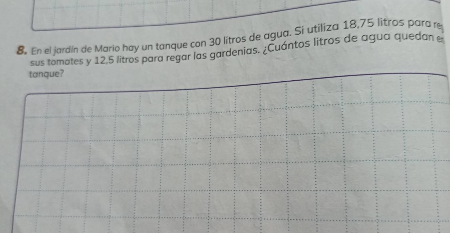 En el jardín de Mario hay un tanque con 30 litros de agua. Sí utiliza 18,75 lítros para re 
sus tomates y 12,5 litros para regar las gardenias. ¿Cuántos litros de agua quedan e 
tanque?