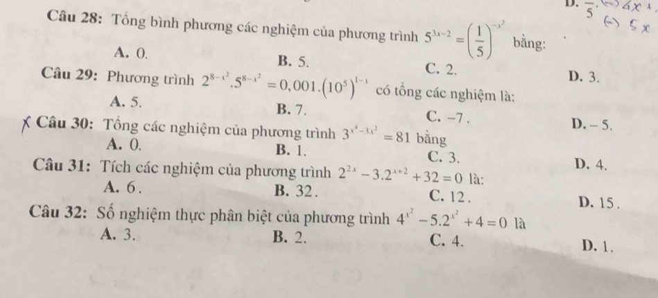 Tổng bình phương các nghiệm của phương trình 5^(3x-2)=( 1/5 )^-x^2 bằng:
A. 0. B. 5. C. 2. D. 3.
Câu 29: Phương trình 2^(8-x^2).5^(8-x^2)=0,001.(10^5)^1-x có tổng các nghiệm là:
A. 5. B. 7. C. -7. D. - 5.
Câu 30: Tổng các nghiệm của phương trình 3^(x^4)-3x^2=81 bằng
A. 0. B. 1. C. 3. D. 4.
Câu 31: Tích các nghiệm của phương trình 2^(2x)-3.2^(x+2)+32=0 là:
A. 6. B. 32. D. 15.
C. 12.
Câu 32: Số nghiệm thực phân biệt của phương trình 4^(x^2)-5.2^(x^2)+4=0 là
A. 3. B. 2. C. 4. D. 1.