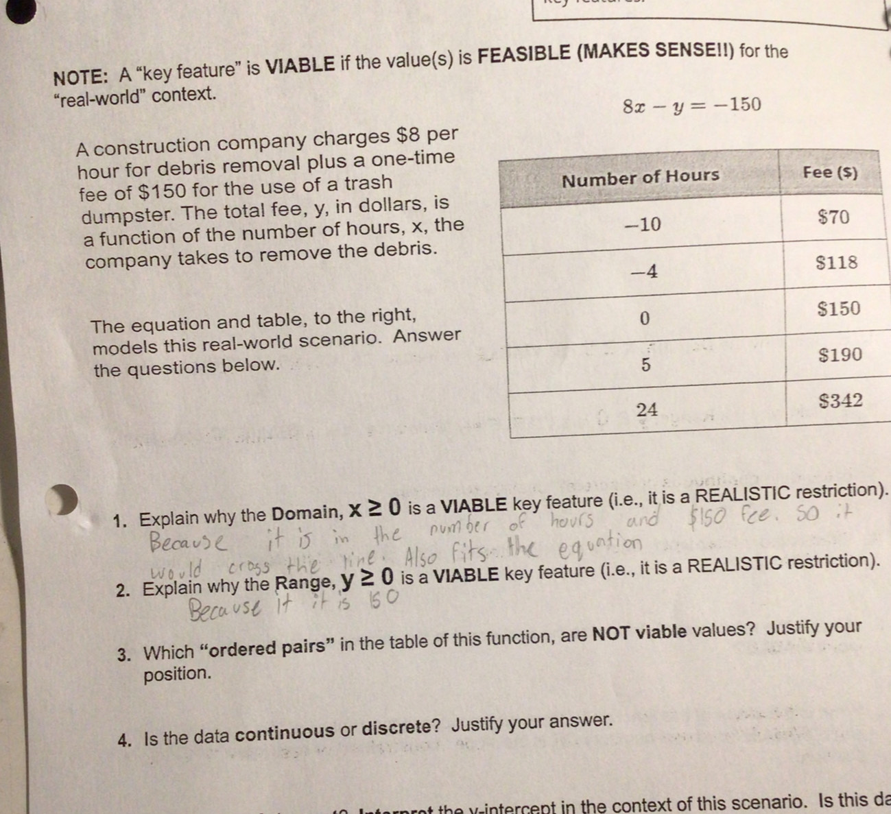 NOTE: A “key feature” is VIABLE if the value(s) is FEASIBLE (MAKES SENSE!!) for the 
“real-world” context.
8x-y=-150
A construction company charges $8 per
hour for debris removal plus a one-time 
fee of $150 for the use of a trash 
dumpster. The total fee, y, in dollars, is 
a function of the number of hours, x, the 
company takes to remove the debris. 
The equation and table, to the right, 
models this real-world scenario. Answer 
the questions below. 
1. Explain why the Domain, x≥ 0 is a VIABLE key feature (i.e., it is a REALISTIC restriction). 
2. Explain why the Range, y≥ 0 is a VIABLE key feature (i.e., it is a REALISTIC restriction). 
3. Which “ordered pairs” in the table of this function, are NOT viable values? Justify your 
position. 
4. Is the data continuous or discrete? Justify your answer.
y the y intercept in the context of this scenario. Is this da