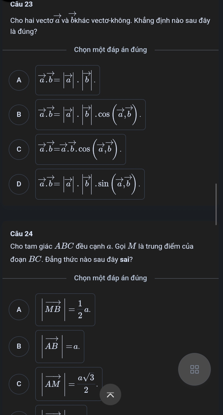 Cho hai vectơ vector a và bkhác vectơ-không. Khẳng định nào sau đây
là đúng?
Chọn một đáp án đúng
A vector a.vector b=|vector a|.|vector b|.
B vector a.vector b=|vector a|.|vector b|.cos (vector a,vector b).
C vector a.vector b=vector a.vector b. cos (vector a,vector b).
D vector a.vector b=|vector a|.|vector b|.sin (vector a,vector b). 
Câu 24
Cho tam giác ABC đều cạnh a. Gọi M là trung điểm của
đoạn BC. Đẳng thức nào sau đây sai?
Chọn một đáp án đúng
A |vector MB|= 1/2 a.
B |vector AB|=a.
C |vector AM|= asqrt(3)/2 .