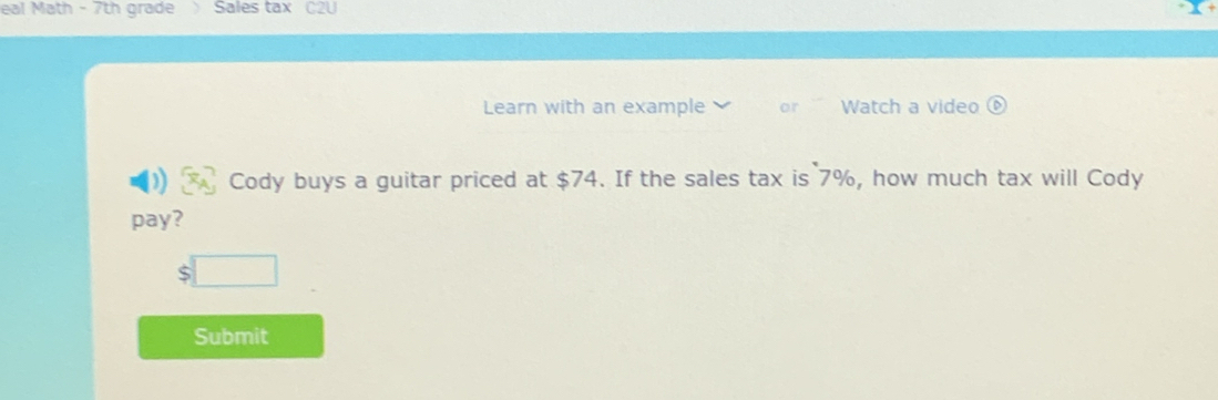 eal Math - 7th grade Sales tax C2U 
Learn with an example or Watch a video ⑥ 
Cody buys a guitar priced at $74. If the sales tax is 7%, how much tax will Cody 
pay?
$□
Submit