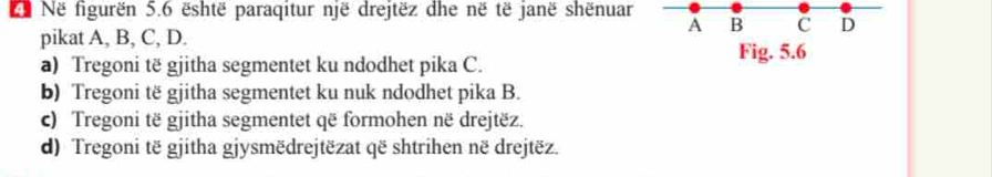 Në figurën 5.6 është paraqitur një drejtëz dhe në të janë shënuar B C D 
A 
pikat A, B, C, D. 
a) Tregoni të gjitha segmentet ku ndodhet pika C. 
Fig. 5.6 
b) Tregoni të gjitha segmentet ku nuk ndodhet pika B. 
c) Tregoni të gjitha segmentet që formohen në drejtëz. 
d) Tregoni të gjitha gjysmëdrejtëzat që shtrihen në drejtëz.