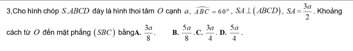 3,Cho hình chóp S. ABCD đáy là hình thoi tâm O cạnh a, a, widehat ABC=60°, SA⊥ (ABCD), SA= 3a/2 . Khoảng
cách từ O đến mặt phẳng (SBC) bằngA.  3a/8 . B.  5a/8  .C.  3a/4 . D.  5a/4 .