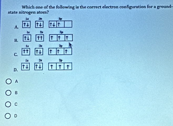 Which one of the following is the correct electron configuration for a ground-
state nitrogen atom?
1 2a 2
A. TI T ↑
?a 2p
B. ↑↑ ↑ ↑ ↑
↑↓
2 2
↑↑
C. ↑↓ ↑ ↑ ↑
1s 2s 2p
↑↓ ↑↓ ↑ ↑ ↑
D.
A
B
C
D