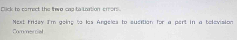 Click to correct the two capitalization errors. 
Next Friday I'm going to los Angeles to audition for a part in a television 
Commercial.