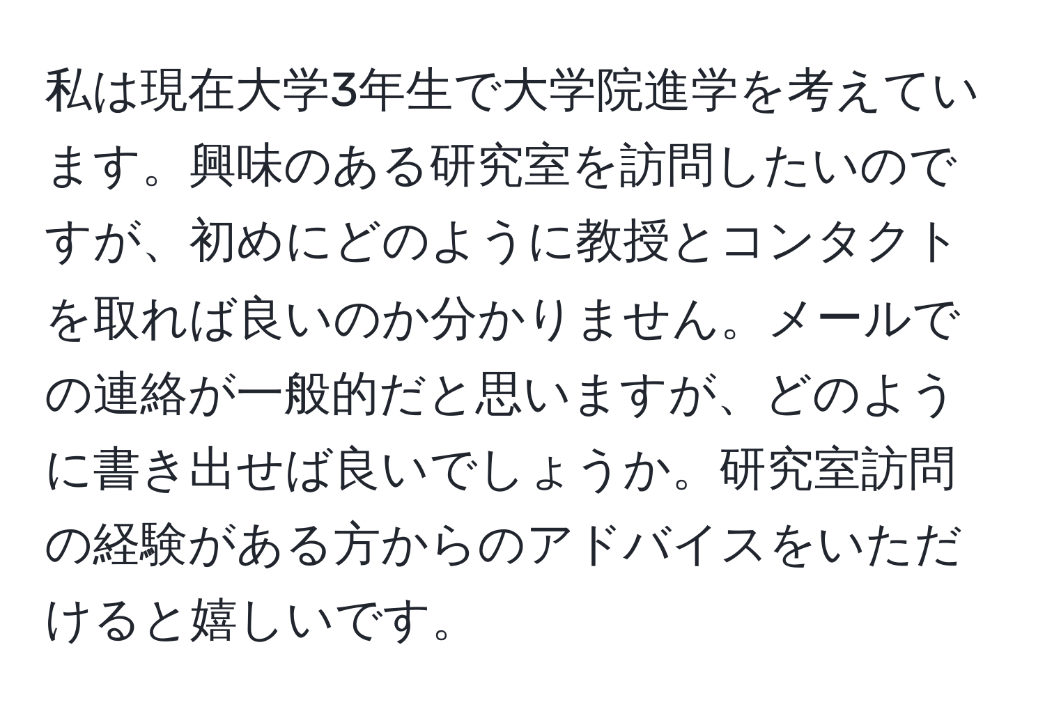 私は現在大学3年生で大学院進学を考えています。興味のある研究室を訪問したいのですが、初めにどのように教授とコンタクトを取れば良いのか分かりません。メールでの連絡が一般的だと思いますが、どのように書き出せば良いでしょうか。研究室訪問の経験がある方からのアドバイスをいただけると嬉しいです。