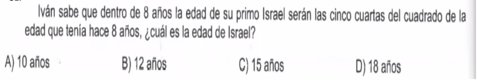 Iván sabe que dentro de 8 años la edad de su primo Israel serán las cinco cuartas del cuadrado de la
edad que tenía hace 8 años, ¿cuál es la edad de Israel?
A) 10 años B) 12 años C) 15 años D) 18 años