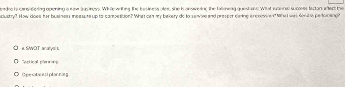 endra is considering opening a new business. While writing the business plan, she is answering the following questions. What external success factors affect the
ndustry? How does her business measure up to competition? What can my bakery do to survive and prosper during a recession? What was Kendra performing?
A SWOT analysis
Tactical planning
Operational planning