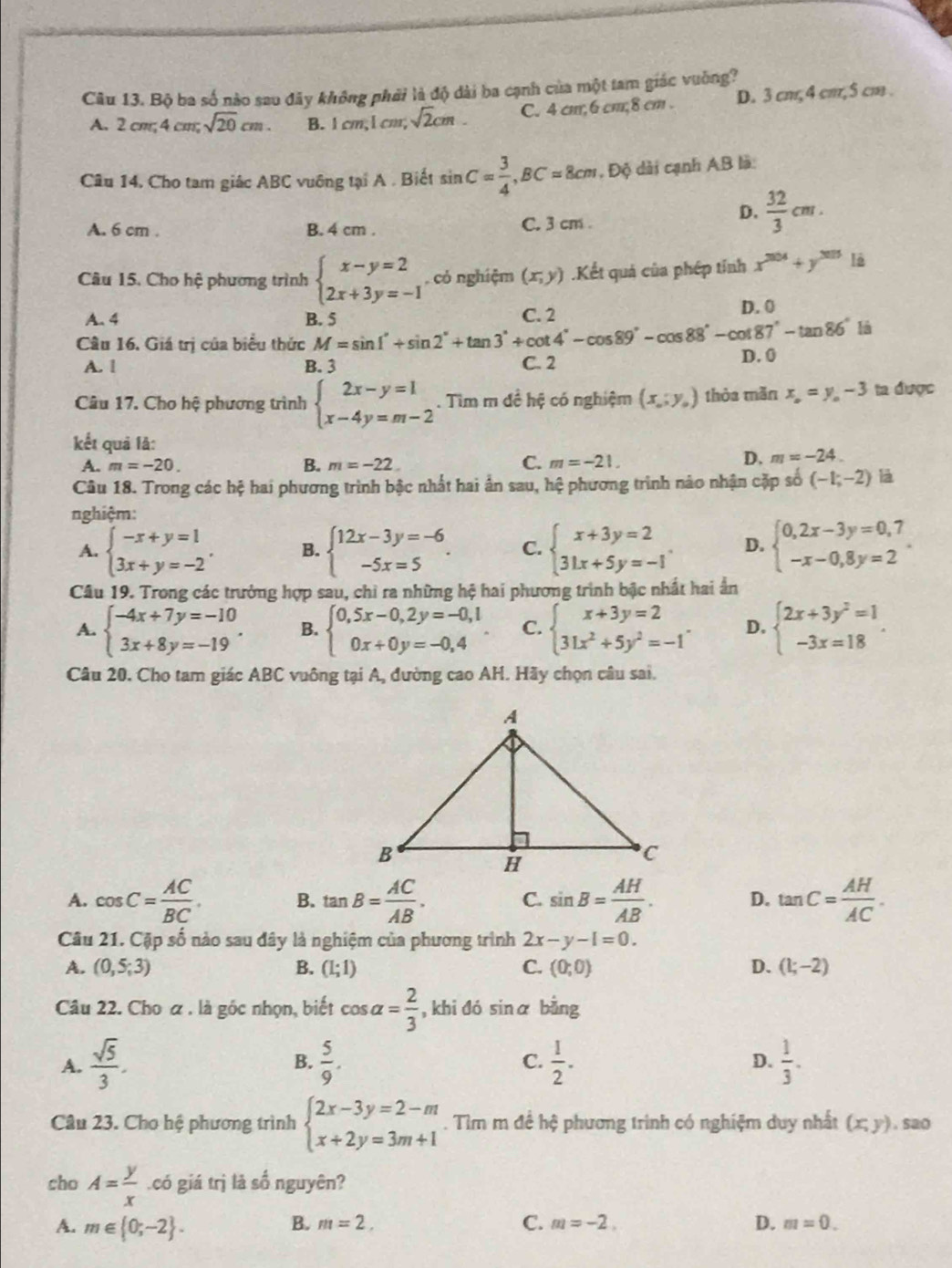 Bộ ba số nào sau đãy không phải là độ dài ba cạnh của một tam giác vuờng?
A. 2cm,4cm,sqrt(20)cm. B. 1cm,1cm,sqrt(2)cm. C. 4 cm;6 cm;8 cm . D. 3 cm, 4 cm, 5 cm .
Câu 14. Cho tam giác ABC vuông tại A . Biết sin C= 3/4 ,BC=8cm , Độ dài cạnh AB là:
A. 6 cm . B. 4 cm . C. 3 cm .
D.  32/3 cm.
Câu 15. Cho hệ phương trình beginarrayl x-y=2 2x+3y=-1endarray. có nghiệm (x,y).Kết quả của phép tính x^(204)+y^(2015)1i
A. 4 B. 5 C. 2 D. 0
là
Câu 16. Giá trị của biểu thức M=sin 1°+sin 2°+tan 3°+cot 4°-cos 89°-cot 87°-tan 86° D. 0
A. 1 B. 3 C. 2
Câu 17. Cho hệ phương trình beginarrayl 2x-y=1 x-4y=m-2endarray.. Tìm m đề hệ có nghiệm (x_0;y_0) thòa mǎn x_o=y_o-3 ta được
kết quả lả:
A. m=-20. B. m=-22. C. m=-21.
D, m=-24.
Câu 18. Trong các hệ hai phương trình bậc nhất hai ấn sau, hệ phương trình nào nhận cặp số (-1;-2) là
nghiệm:
A. beginarrayl -x+y=1 3x+y=-2endarray. . B. beginarrayl 12x-3y=-6 -5x=5endarray. . C. beginarrayl x+3y=2 31x+5y=-1endarray. . D. beginarrayl 0,2x-3y=0,7 -x-0,8y=2endarray. .
Câu 19. Trong các trưởng hợp sau, chỉ ra những hệ hai phương trình bậc nhất hai ấn
A. beginarrayl -4x+7y=-10 3x+8y=-19endarray. . B. beginarrayl 0,5x-0,2y=-0,1 0x+0y=-0,4endarray. . C. beginarrayl x+3y=2 31x^2+5y^2=-1endarray. . D. beginarrayl 2x+3y^2=1 -3x=18endarray. .
Câu 20. Cho tam giác ABC vuông tại A, đường cao AH. Hãy chọn câu sai.
A. cos C= AC/BC . B. tan B= AC/AB . C. sin B= AH/AB . D. tan C= AH/AC .
Câu 21. Cặp số nào sau đây là nghiệm của phương trình 2x-y-1=0.
A. (0,5;3) B. (L;1) C. (0;0) D. (1;-2)
Câu 22. Cho a . là gốc nhọn, biết cos alpha = 2/3  , khi đó sinα bằng
A.  sqrt(5)/3 .  5/9 . C.  1/2 . D.  1/3 .
B.
Câu 23. Cho hệ phương trình beginarrayl 2x-3y=2-m x+2y=3m+1endarray.. Tìm m đề hệ phương trình có nghiệm duy nhất (x,y). sao
cho A= y/x .có giá trị là số nguyên?
A. m∈  0;-2 .
B. m=2, C. m=-2. D. m=0.