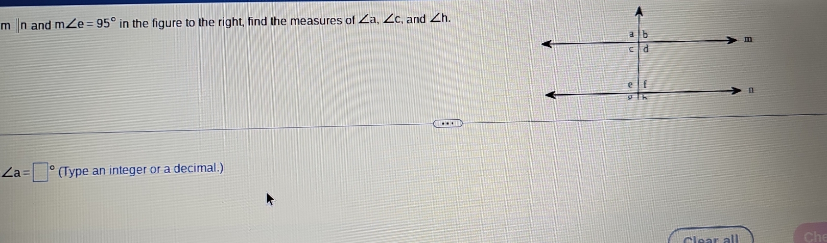 m ∥n and m∠ e=95° in the figure to the right, find the measures of ∠ a, ∠ c , and ∠ h.
∠ a=□° (Type an integer or a decimal.) 
Clear all Che