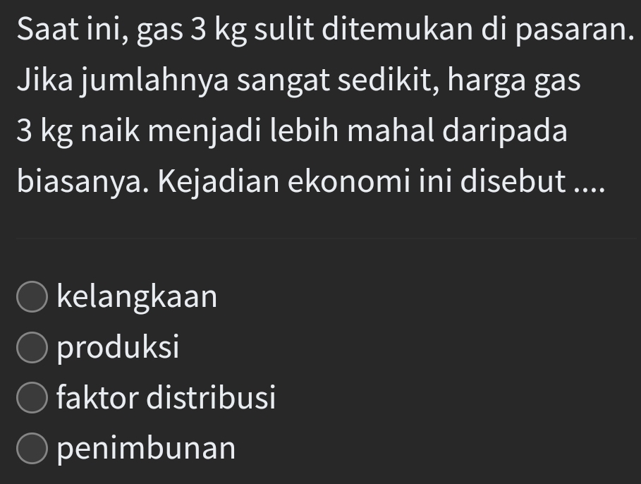 Saat ini, gas 3 kg sulit ditemukan di pasaran.
Jika jumlahnya sangat sedikit, harga gas
3 kg naik menjadi lebih mahal daripada
biasanya. Kejadian ekonomi ini disebut ....
kelangkaan
produksi
faktor distribusi
penimbunan