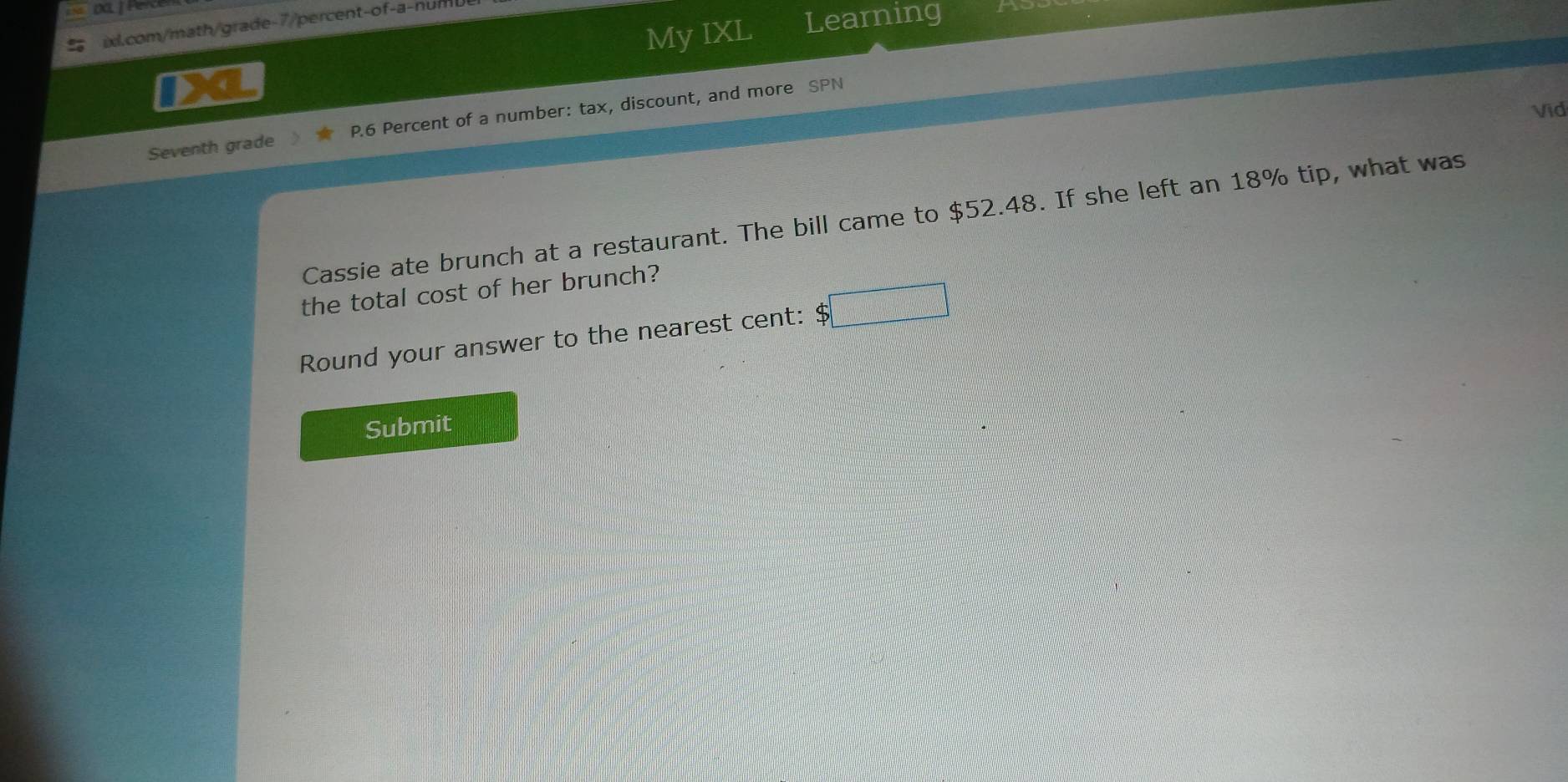 My IXL Learning 
I ixl.com/math/grade-7/percent-of-a-num 
Vid 
Seventh grade P.6 Percent of a number: tax, discount, and more SPN 
Cassie ate brunch at a restaurant. The bill came to $52.48. If she left an 18% tip, what was 
the total cost of her brunch? 
Round your answer to the nearest cent: $□
Submit