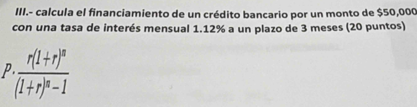 III.- calcula el financiamiento de un crédito bancario por un monto de $50,000
con una tasa de interés mensual 1.12% a un plazo de 3 meses (20 puntos) 
P · frac r(1+r)^n(1+r)^n-1