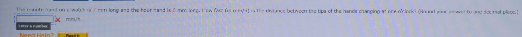 The minute hand on a watch is 7 mm long and the hour hand is 6 mm long. How fast (in mm/h) is the distance between the tips of the hands changing at one o'clock? (Round your answer to one decimal place.)
mm/h
Enter a number 
Need Heln?