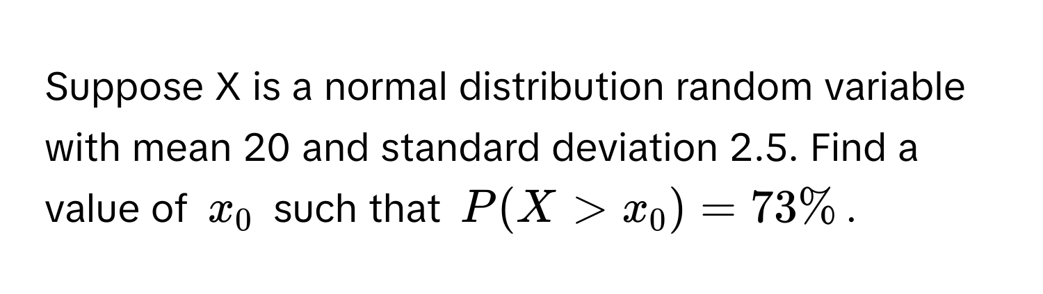 Suppose X is a normal distribution random variable with mean 20 and standard deviation 2.5. Find a value of $x_0$ such that $P(X > x_0) = 73%$.