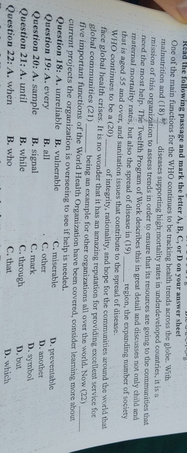 Read the following passage and mark the letter A, B, C, or D on your answer sheet
One of the main functions for the WHO continues to be tracking health trends across the globe. With
malnutrition and (18) _diseases supporting high mortality rates in underdeveloped countries, it is a
mission of this organization to assess trends in order to ensure that its resources are going to the communities that
need the most help. The Twelfth Program of Work describes this in great detail and discusses not only child and
maternal mortality rates, but also the spread of disease in (19) region, the expanding number of society
that is aged 55 and over, and sanitation issues that contribute to the spread of disease.
WHO continues to be a (20) _of integrity, rationality, and hope for the communities around the world that
face global health crises. It is no wonder that it has an amazing reputation for providing excellent service for
global communities (21) _being an example for other organizations all over the world. Now (22)
five important functions of the World Health Organization have been covered, consider learning more about
current projects the organization is overseeing to see if help is needed.
Question 18 : A. unreliable B. vulnerable C. miserable
D. preventable
Question 19:A every B. all C. other D. another
Question 20:A . sample B. signal C. mark D. symbol
Question 21:A . until B. while C. through
D. but
Question 22:A . when B. who C. that D. which