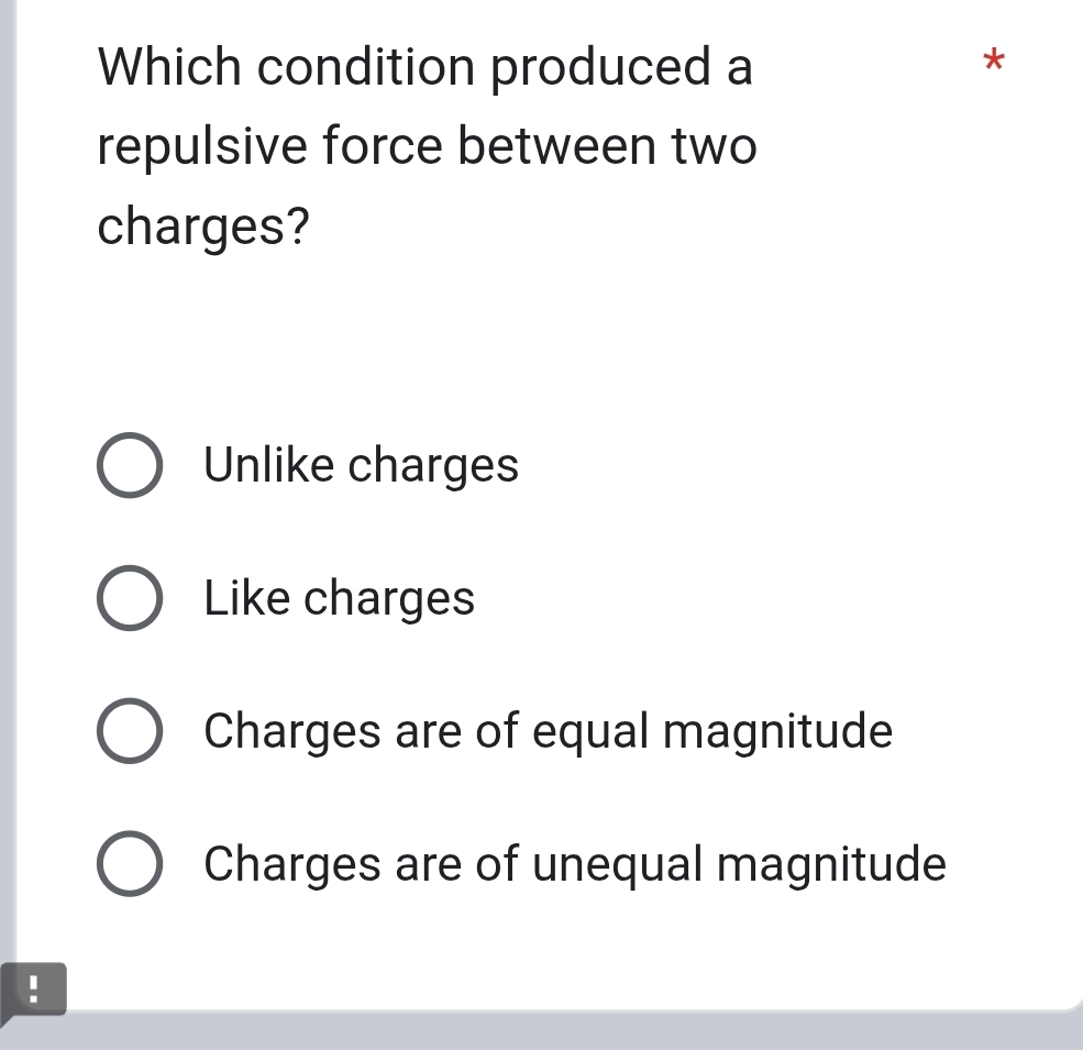 Which condition produced a
*
repulsive force between two
charges?
Unlike charges
Like charges
Charges are of equal magnitude
Charges are of unequal magnitude
!