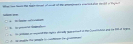 What has been the qain thmat of most of the smendments enacted after the Bill of Rights?
Sefeet ane
a t frcter mattionall am
i too gnesers feeralom
to gratecti on epand the rights slready guananteed in the Constitution and the Bill of Righta.
d tos enable the geaple to overtfrove the government