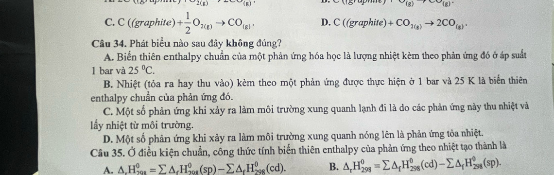 2(g) g 
115up (g) (g)
C C((graphite)+ 1/2 O_2(g)to CO_(g).
D. C((graphite)+CO_2(g)to 2CO_(g). 
Câu 34. Phát biểu nào sau đây không đúng?
A. Biến thiên enthalpy chuẩn của một phản ứng hóa học là lượng nhiệt kèm theo phản ứng đó ở áp suất
1 bar và 25°C.
B. Nhiệt (tỏa ra hay thu vào) kèm theo một phản ứng được thực hiện ở 1 bar và 25 K là biển thiên
enthalpy chuẩn của phản ứng đó.
C. Một số phản ứng khi xảy ra làm môi trường xung quanh lạnh đi là do các phản ứng này thu nhiệt và
lấy nhiệt từ môi trường.
D. Một số phản ứng khi xảy ra làm môi trường xung quanh nóng lên là phản ứng tỏa nhiệt.
Câu 35. Ở điều kiện chuẩn, công thức tính biến thiên enthalpy của phản ứng theo nhiệt tạo thành là
A. △ _rH_(208)^0=sumlimits △ _rH_(208)^0(sp)-sumlimits △ _fH_(298)^0(cd). B. △ _rH_(298)^0=sumlimits △ _fH_(298)^0(cd)-sumlimits △ _fH_(298)^0(sp).