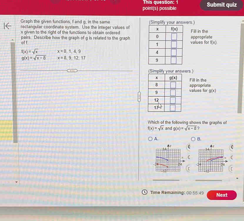 This question: 1
point(s) possible Submit quiz
Graph the given functions, f and g, in the same wers.)
rectangular coordinate system. Use the integer values of 
x given to the right of the functions to obtain orderedFill in the
pairs Describe how the graph of g is related to the graph appropriate
of f values for f(x)
f(x)=sqrt(x) x=0,1,4,9
g(x)=sqrt(x-8) x=8,9,12,17
ers.)
Fill in the
appropriate
values for g(x)
Which of the following shows the graphs of
f(x)=sqrt(x) and g(x)=sqrt(x-8) ?
A.
B.
(
__
① Time Remaining: 00 55:49 Next