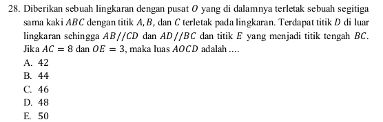 Diberikan sebuah lingkaran dengan pusat O yang di dalamnya terletak sebuah segitiga
sama kaki ABC dengan titik A, B, dan C terletak pada lingkaran. Terdapat titik D di luar
lingkaran sehingga ABparallel CD dan AD//BC dan titik E yang menjadi titik tengah BC.
Jika AC=8 ( A OE=3 , maka luas AOCD adalah ....

A. 42
B. 44
C. 46
D. 48
E. 50