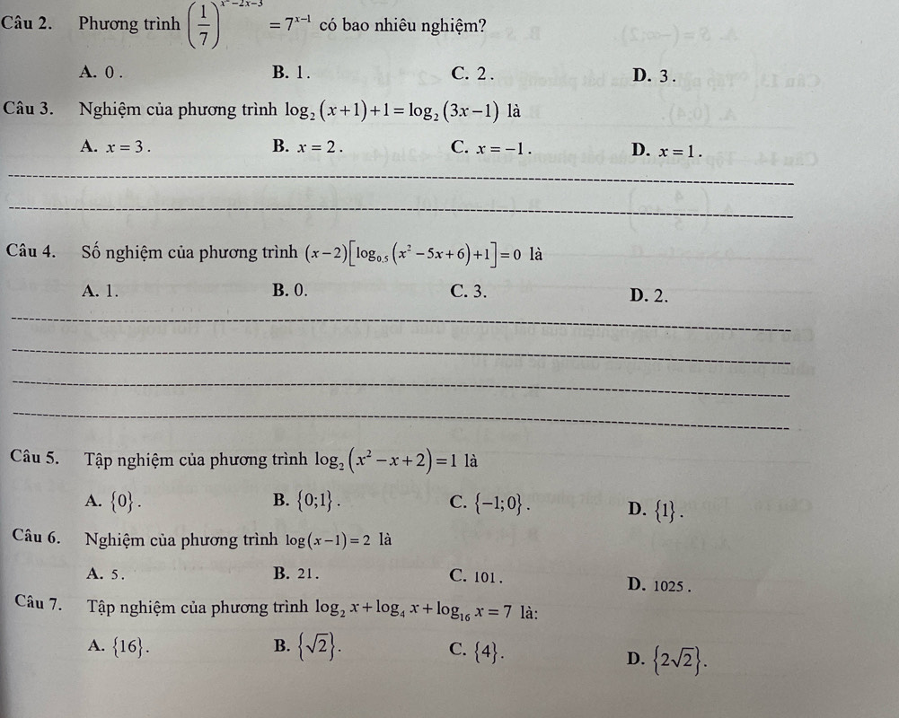 Phương trình ( 1/7 )^x^(-2x-3)=7^(x-1) có bao nhiêu nghiệm?
A. 0. B. 1. C. 2. D. 3.
Câu 3. Nghiệm của phương trình log _2(x+1)+1=log _2(3x-1) là
A. x=3. B. x=2. C. x=-1. D. x=1. 
_
_
Câu 4. Số nghiệm của phương trình (x-2)[log _0.5(x^2-5x+6)+1]=0 là
A. 1. B. 0. C. 3. D. 2.
_
_
_
_
Câu 5. Tập nghiệm của phương trình log _2(x^2-x+2)=1 là
A.  0. B.  0;1. C.  -1;0.
D.  1. 
Câu 6. Nghiệm của phương trình log (x-1)=21a
A. 5. B. 21. C. 101. D. 1025.
Câu 7. Tập nghiệm của phương trình log _2x+log _4x+log _16x=7 là:
A.  16. B.  sqrt(2).  4. 
C.
D.  2sqrt(2).