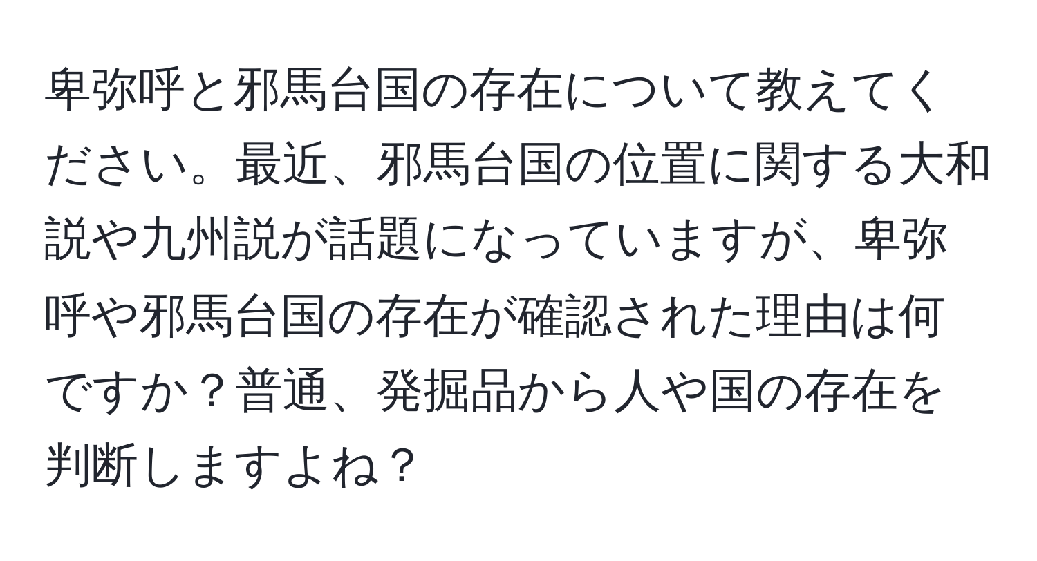 卑弥呼と邪馬台国の存在について教えてください。最近、邪馬台国の位置に関する大和説や九州説が話題になっていますが、卑弥呼や邪馬台国の存在が確認された理由は何ですか？普通、発掘品から人や国の存在を判断しますよね？