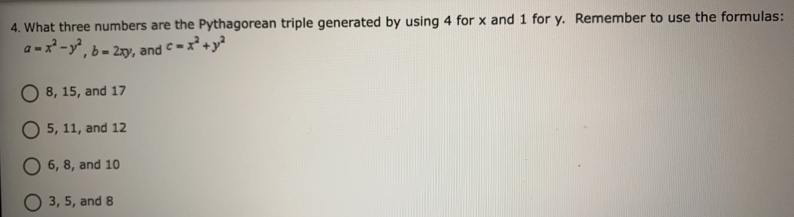 What three numbers are the Pythagorean triple generated by using 4 for x and 1 for y. Remember to use the formulas:
a=x^2-y^2, b=2xy ', and c=x^2+y^2
8, 15, and 17
5, 11, and 12
6, 8, and 10
3, 5, and 8