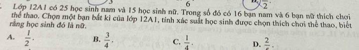 3
6
D. overline 2^((·) 
2. Lớp 12A1 có 25 học sinh nam và 15 học sinh nữ. Trong số đó có 16 bạn nam và 6 bạn nữ thích chơi
thể thao. Chọn một bạn bất kì của lớp 12A1, tính xác suất học sinh được chọn thích chơi thể thao, biết
rằng học sinh đó là nữ.
A. frac 1)2.  3/4 . 
B.
C.  1/4 . frac 2. 
D.