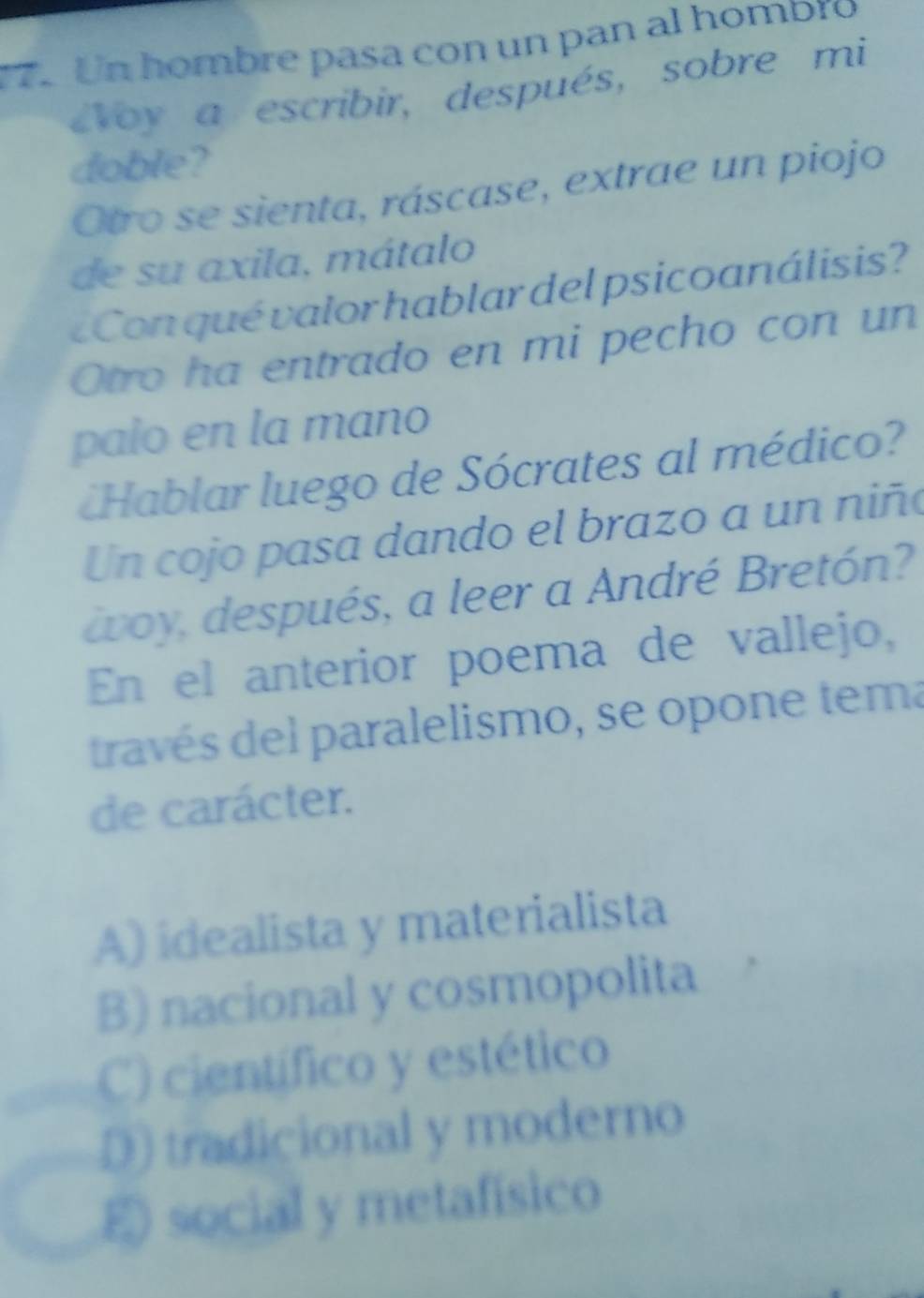 Un hombre pasa con un pan al homblo
Voy a escribir, después, sobre mi
doble?
Otro se sienta, ráscase, extrae un piojo
de su axila, mátalo
¿Con qué valor hablar del psicoanálisis?
Otro ha entrado en mi pecho con un
palo en la mano
Hablar luego de Sócrates al médico?
Un cojo pasa dando el brazo a un niñ
woy, después, a leer a André Bretón?
En el anterior poema de vallejo,
través del paralelismo, se opone tema
de carácter.
A) idealista y materialista
B) nacional y cosmopolita
C) científico y estético
D) tradicional y moderno
E social y metafísico