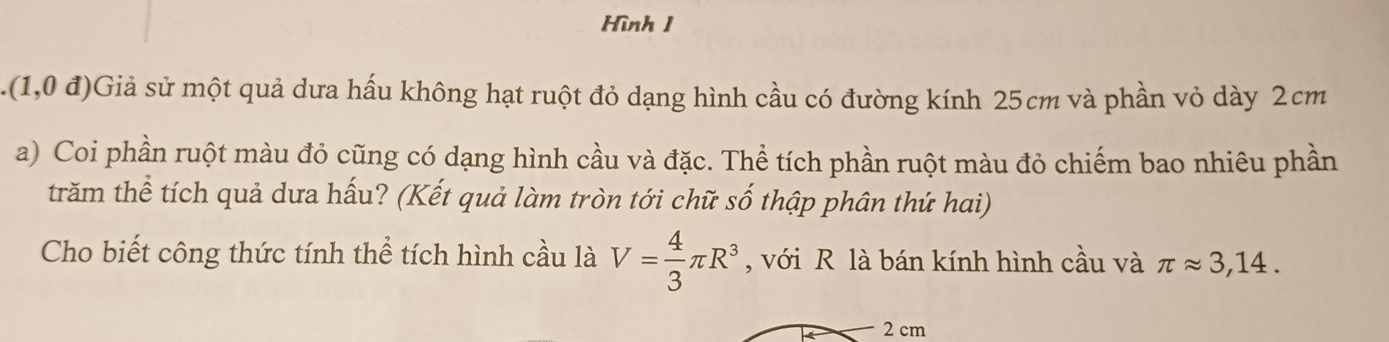 Hình 1 
.(1,0 u 1)Giả sử một quả dưa hấu không hạt ruột đỏ dạng hình cầu có đường kính 25cm và phần vỏ dày 2cm
a) Coi phần ruột màu đỏ cũng có dạng hình cầu và đặc. Thể tích phần ruột màu đỏ chiếm bao nhiêu phần 
trăm thể tích quả dưa hấu? (Kết quả làm tròn tới chữ số thập phân thứ hai) 
Cho biết công thức tính thể tích hình cầu là V= 4/3 π R^3 , với R là bán kính hình cầu và π approx 3,14.
2 cm